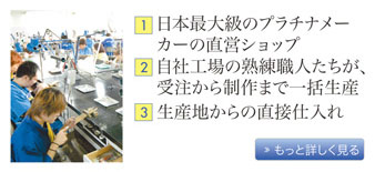 安さの秘密。その１、日本最大級のプラチナメーカーの直営ショップ。その２、自社工場の熟練職人たちが、受注から制作まで一括生産。その３、生産地から直接仕入れ